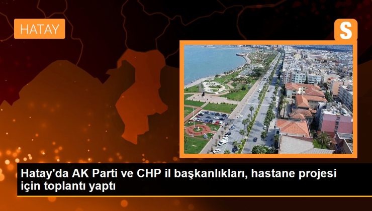 Hatay’da AK Parti ve CHP vilayet başkanlıkları, hastane projesi için toplantı yaptı